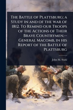 The Battle of Plattsburg; a Study in and of the war of 1812. To Remind our Troops of the Actions of Their Brave Countrymen.--General Macomb, in his Report of the Battle of Plattsburg - Stahl, John M