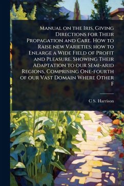 Manual on the Iris, Giving Directions for Their Propagation and Care. How to Raise new Varieties; how to Enlarge a Wide Field of Profit and Pleasure. Showing Their Adaptation to our Semi-arid Regions, Comprising One-fourth of our Vast Domain Where Other F - Harrison, C S