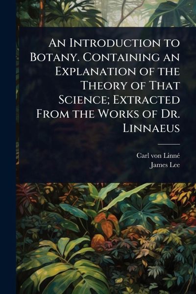 An Introduction to Botany. Containing an Explanation of the Theory of That Science; Extracted From the Works of Dr. Linnaeus An Introduction to Botany. Containing an Explanation of the Theory of That Science; Extracted From the Works of Dr. Linnaeus