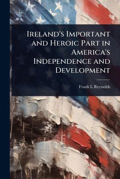 Ireland's Important and Heroic Part in America's Independence and Development - Reynolds, Frank L Ireland's Important and Heroic Part in America's Independence and Development - Reynolds, Frank L