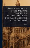 The Argument for State Railroad Ownership. A Translation of the Document Submitted to the Prussian P The Argument for State Railroad Ownership. A Translation of the Document Submitted to the Prussian P