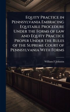 Equity Practice in Pennsylvania Embracing Equitable Procedure Under the Forms of law and Equity Practice Proper Under the Rules of the Supreme Court of Pennsylvania With Forms - Johnson, William F