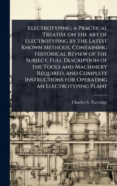 Electrotyping; a Practical Treatise on the art of Electrotyping by the Latest Known Methods, Containing Historical Review of the Subject, Full Description of the Tools and Machinery Required, and Complete Instructions for Operating an Electrotyping Plant Electrotyping; a Practical Treatise on the art of Electrotyping by the Latest Known Methods, Containing Historical Review of the Subject, Full Description of the Tools and Machinery Required, and Complete Instructions for Operating an Electrotyping Plant