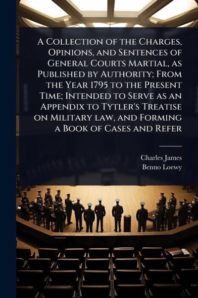 A Collection of the Charges, Opinions, and Sentences of General Courts Martial, as Published by Authority; From the Year 1795 to the Present Time; Intended to Serve as an Appendix to Tytler's Treatise on Military law, and Forming a Book of Cases and Refer