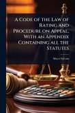 A Code of the Law of Rating and Procedure on Appeal, With an Appendix Containing all the Statutes A Code of the Law of Rating and Procedure on Appeal, With an Appendix Containing all the Statutes
