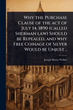 Why the Purchase Clause of the act of July 14, 1890 (called Sherman law) Should be Repealed, and why Free Coinage of Silver Would be Unjust .. - Walker, Joseph Henry