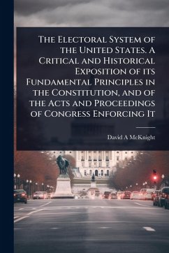 The Electoral System of the United States. A Critical and Historical Exposition of its Fundamental Principles in the Constitution, and of the Acts and Proceedings of Congress Enforcing It - McKnight, David a