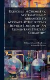 Exercises in Chemistry, Systematically Arranged to Accompany the Second Revised Edition of "An Elementary Study of Chemistry" Exercises in Chemistry, Systematically Arranged to Accompany the Second Revised Edition of "An Elementary Study of Chemistry"