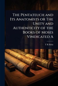 The Pentateuch and Its Anatomists or The Unity and Authenticity of the Books of Moses Vindicated A - Birks, T R