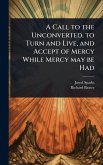 A Call to the Unconverted, to Turn and Live, and Accept of Mercy While Mercy may be Had