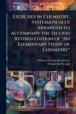 Exercises in Chemistry, Systematically Arranged to Accompany the Second Revised Edition of "An Elementary Study of Chemistry" Exercises in Chemistry, Systematically Arranged to Accompany the Second Revised Edition of "An Elementary Study of Chemistry"