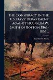 The Conspiracy in the U.S. Navy Department Against Franklin W. Smith of Boston, 1861-1865 ..
