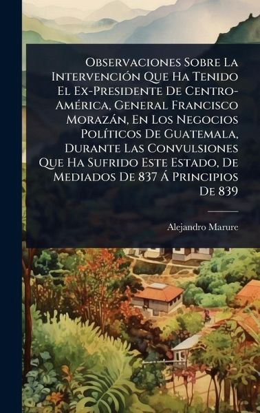 Observaciones Sobre La IntervenciÃ3n Que Ha Tenido El Ex-Presidente De Centro-AmÃ(c)rica, General Francisco Morazàn, En Los Negocios PolÃ-ticos De Guatemala, Durante Las Convulsiones Que Ha Sufrido Este Estado, De Mediados De 837 Ã Principios De 839