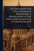 The Argument for State Railroad Ownership. A Translation of the Document Submitted to the Prussian P The Argument for State Railroad Ownership. A Translation of the Document Submitted to the Prussian P