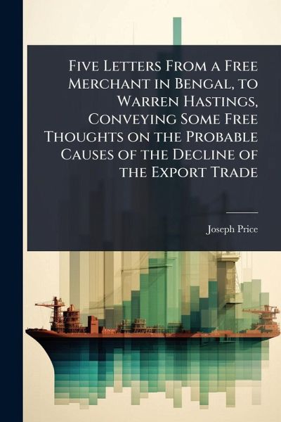 Five Letters From a Free Merchant in Bengal, to Warren Hastings, Conveying Some Free Thoughts on the Probable Causes of the Decline of the Export Trade Five Letters From a Free Merchant in Bengal, to Warren Hastings, Conveying Some Free Thoughts on the Probable Causes of the Decline of the Export Trade