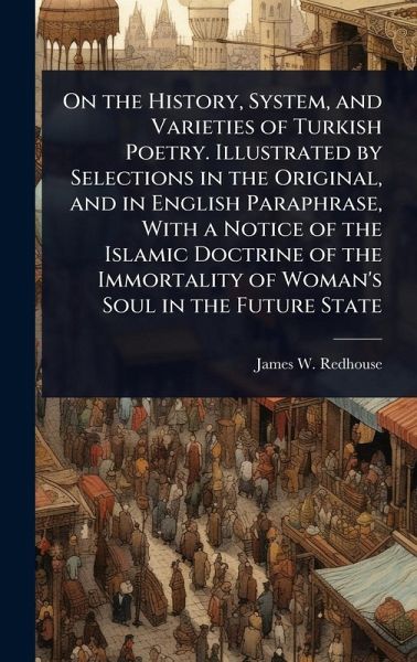 On the History, System, and Varieties of Turkish Poetry. Illustrated by Selections in the Original, and in English Paraphrase, With a Notice of the Islamic Doctrine of the Immortality of Woman's Soul in the Future State