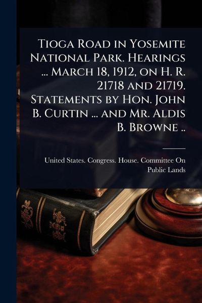 Tioga Road in Yosemite National Park. Hearings ... March 18, 1912, on H. R. 21718 and 21719. Statements by Hon. John B. Curtin ... and Mr. Aldis B. Browne ..