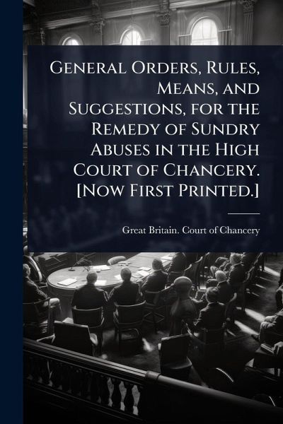 General Orders, Rules, Means, and Suggestions, for the Remedy of Sundry Abuses in the High Court of Chancery. [Now First Printed.]