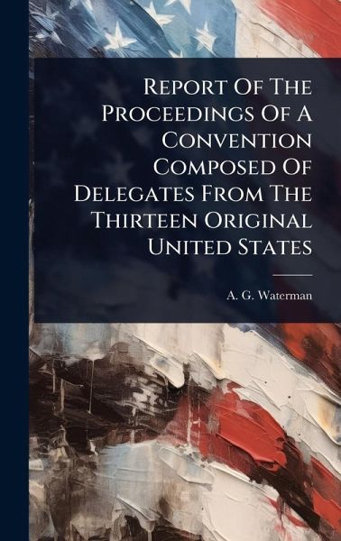 Report Of The Proceedings Of A Convention Composed Of Delegates From The Thirteen Original United States Report Of The Proceedings Of A Convention Composed Of Delegates From The Thirteen Original United States