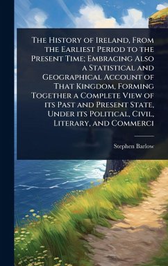 Cover The History of Ireland, From the Earliest Period to the Present Time; Embracing Also a Statistical and Geographical Account of That Kingdom, Forming Together a Complete View of its Past and Present State, Under its Political, Civil, Literary, and Commerci
