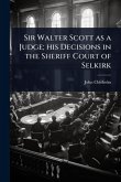 Sir Walter Scott as a Judge; his Decisions in the Sheriff Court of Selkirk