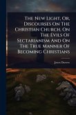 The New Light, Or, Discourses On The Christian Church, On The Evils Of Sectarianism And On The True Manner Of Becoming Christians The New Light, Or, Discourses On The Christian Church, On The Evils Of Sectarianism And On The True Manner Of Becoming Christians