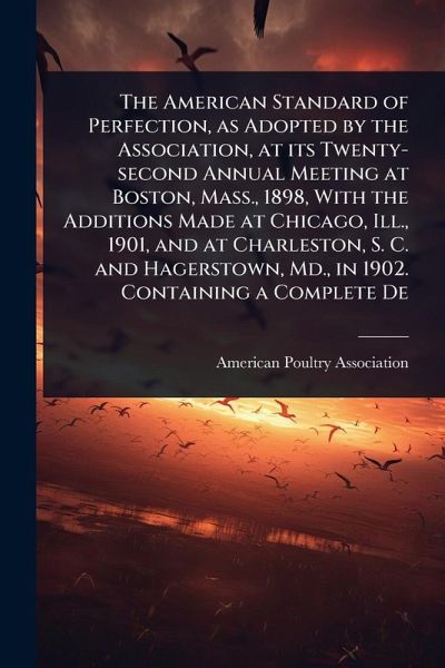 The American Standard of Perfection, as Adopted by the Association, at its Twenty-second Annual Meeting at Boston, Mass., 1898, With the Additions Made at Chicago, Ill., 1901, and at Charleston, S. C. and Hagerstown, Md., in 1902. Containing a Complete De The American Standard of Perfection, as Adopted by the Association, at its Twenty-second Annual Meeting at Boston, Mass., 1898, With the Additions Made at Chicago, Ill., 1901, and at Charleston, S. C. and Hagerstown, Md., in 1902. Containing a Complete De