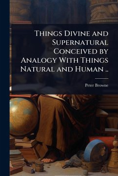 Things Divine and Supernatural Conceived by Analogy With Things Natural and Human .. - Browne, Peter