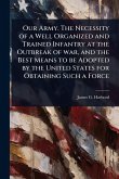 Our Army. The Necessity of a Well Organized and Trained Infantry at the Outbreak of war, and the Best Means to be Adopted by the United States for Obtaining Such a Force Our Army. The Necessity of a Well Organized and Trained Infantry at the Outbreak of war, and the Best Means to be Adopted by the United States for Obtaining Such a Force
