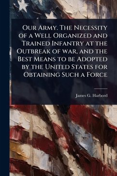 Our Army. The Necessity of a Well Organized and Trained Infantry at the Outbreak of war, and the Best Means to be Adopted by the United States for Obtaining Such a Force - Harbord, James G