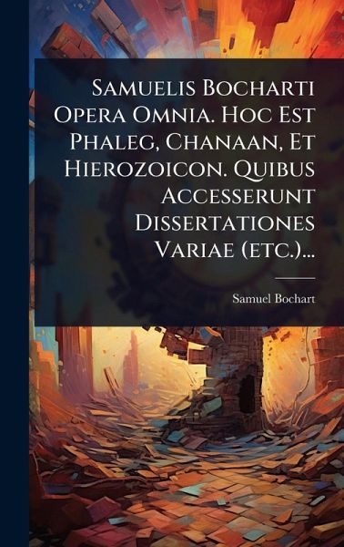 Samuelis Bocharti Opera Omnia. Hoc Est Phaleg, Chanaan, Et Hierozoicon. Quibus Accesserunt Dissertationes Variae (etc.)...