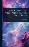 Ecce Coelum; or, Parish Astronomy. In six Lectures Ecce Coelum; or, Parish Astronomy. In six Lectures