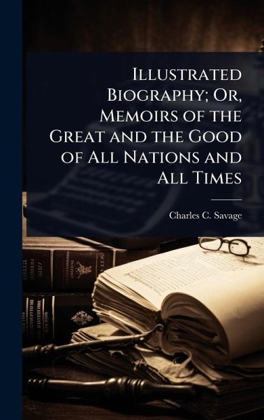Illustrated Biography; Or, Memoirs of the Great and the Good of All Nations and All Times Illustrated Biography; Or, Memoirs of the Great and the Good of All Nations and All Times