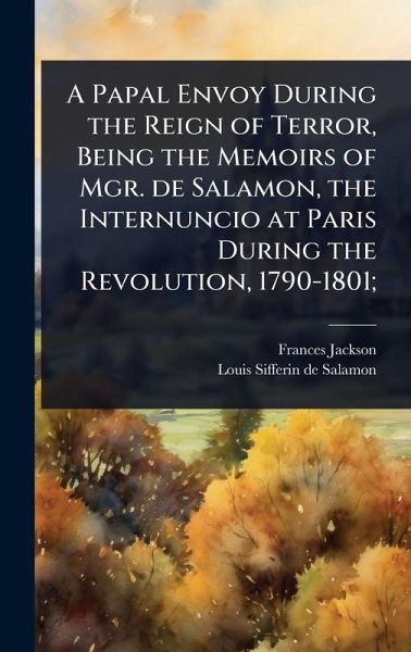 A Papal Envoy During the Reign of Terror, Being the Memoirs of Mgr. de Salamon, the Internuncio at Paris During the Revolution, 1790-1801; A Papal Envoy During the Reign of Terror, Being the Memoirs of Mgr. de Salamon, the Internuncio at Paris During the Revolution, 1790-1801;