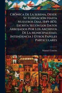 CrÃ3nica De La Serena, Desde Su FundaciÃ3n Hasta Nuestros Dias, 1549-1870. Escrita SegÃ°n Los Datos Arrojados Por Los Archivos De La Municipalidad, Intendencia I Otros Papeles Particulares - Concha, Manuel