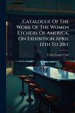 Catalogue Of The Work Of The Women Etchers Of America, On Exhibition April 12th To 21st Catalogue Of The Work Of The Women Etchers Of America, On Exhibition April 12th To 21st
