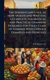 The Spanish Language, as now Spoken and Written; a Complete Theoretical and Practical Grammar Designed for Every Class of Learner With Copious Examples and Exercises