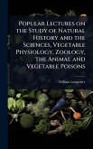 Popular Lectures on the Study of Natural History and the Sciences, Vegetable Physiology, Zoology, the Animal and Vegetable Poisons Popular Lectures on the Study of Natural History and the Sciences, Vegetable Physiology, Zoology, the Animal and Vegetable Poisons