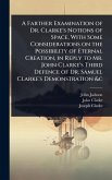 A Farther Examination of Dr. Clarke's Notions of Space, With Some Considerations on the Possibility of Eternal Creation, in Reply to Mr. John Clarke's Third Defence of Dr. Samuel Clarke's Demonstration &c