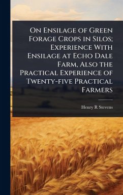 On Ensilage of Green Forage Crops in Silos; Experience With Ensilage at Echo Dale Farm, Also the Practical Experience of Twenty-five Practical Farmers - Stevens, Henry R