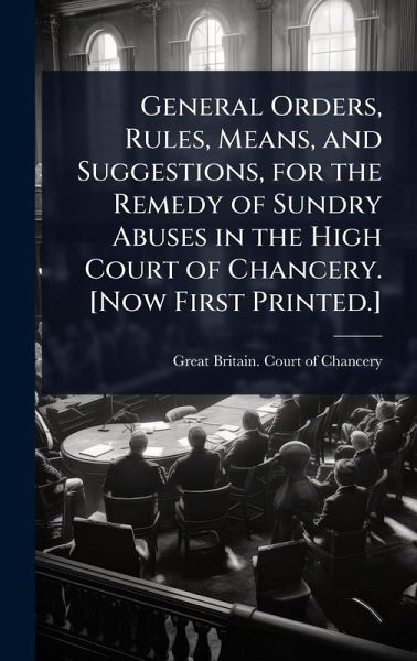 General Orders, Rules, Means, and Suggestions, for the Remedy of Sundry Abuses in the High Court of Chancery. [Now First Printed.]