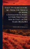 Italy, its Agriculture, &c. From the French of Mons. Châteauvieux, Being Letters Written by him in Italy, in the Years 1812 & 1813 Italy, its Agriculture, &c. From the French of Mons. Châteauvieux, Being Letters Written by him in Italy, in the Years 1812 & 1813