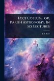 Ecce Coelum; or, Parish Astronomy. In six Lectures Ecce Coelum; or, Parish Astronomy. In six Lectures