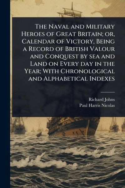 The Naval and Military Heroes of Great Britain; or, Calendar of Victory, Being a Record of British Valour and Conquest by sea and Land on Every day in the Year; With Chronological and Alphabetical Indexes The Naval and Military Heroes of Great Britain; or, Calendar of Victory, Being a Record of British Valour and Conquest by sea and Land on Every day in the Year; With Chronological and Alphabetical Indexes