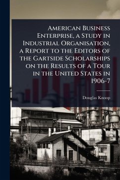 American Business Enterprise, a Study in Industrial Organisation, a Report to the Editors of the Gartside Scholarships on the Results of a Tour in the United States in 1906-7 - Knoop, Douglas
