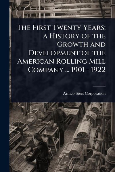 The First Twenty Years; a History of the Growth and Development of the American Rolling Mill Company ... 1901 - 1922 The First Twenty Years; a History of the Growth and Development of the American Rolling Mill Company ... 1901 - 1922