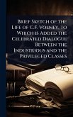 Brief Sketch of the Life of C.F. Volney, to Which is Added the Celebrated Dialogue Between the Industrious and the Privileged Classes Brief Sketch of the Life of C.F. Volney, to Which is Added the Celebrated Dialogue Between the Industrious and the Privileged Classes