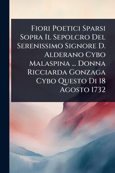 Fiori Poetici Sparsi Sopra Il Sepolcro Del Serenissimo Signore D. Alderano Cybo Malaspina ... Donna Ricciarda Gonzaga Cybo Questo Di 18 Agosto 1732