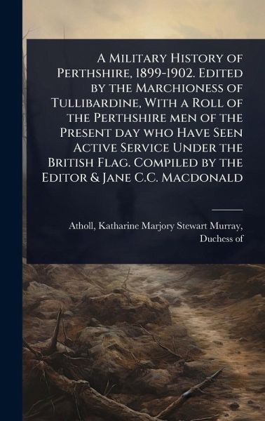 A Military History of Perthshire, 1899-1902. Edited by the Marchioness of Tullibardine, With a Roll of the Perthshire men of the Present day who Have Seen Active Service Under the British Flag. Compiled by the Editor & Jane C.C. Macdonald A Military History of Perthshire, 1899-1902. Edited by the Marchioness of Tullibardine, With a Roll of the Perthshire men of the Present day who Have Seen Active Service Under the British Flag. Compiled by the Editor & Jane C.C. Macdonald