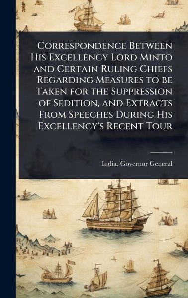 Correspondence Between His Excellency Lord Minto and Certain Ruling Chiefs Regarding Measures to be Taken for the Suppression of Sedition, and Extracts From Speeches During His Excellency's Recent Tour Correspondence Between His Excellency Lord Minto and Certain Ruling Chiefs Regarding Measures to be Taken for the Suppression of Sedition, and Extracts From Speeches During His Excellency's Recent Tour